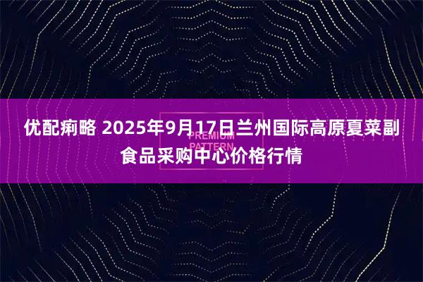 优配痢略 2025年9月17日兰州国际高原夏菜副食品采购中心价格行情