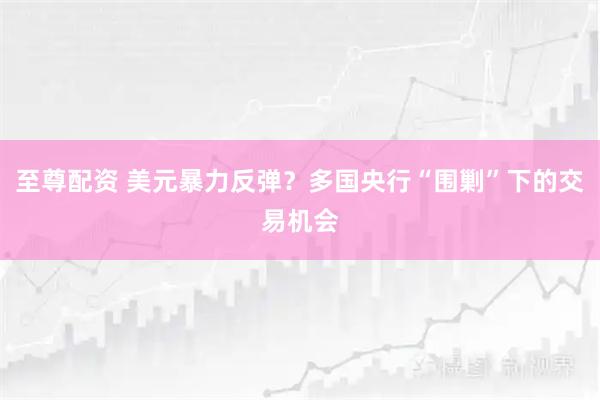 至尊配资 美元暴力反弹？多国央行“围剿”下的交易机会