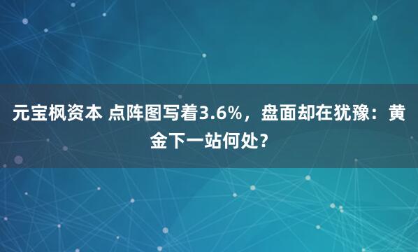元宝枫资本 点阵图写着3.6%，盘面却在犹豫：黄金下一站何处？