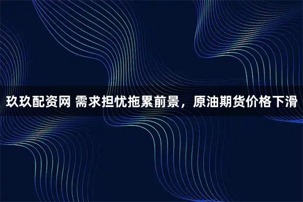 玖玖配资网 需求担忧拖累前景，原油期货价格下滑