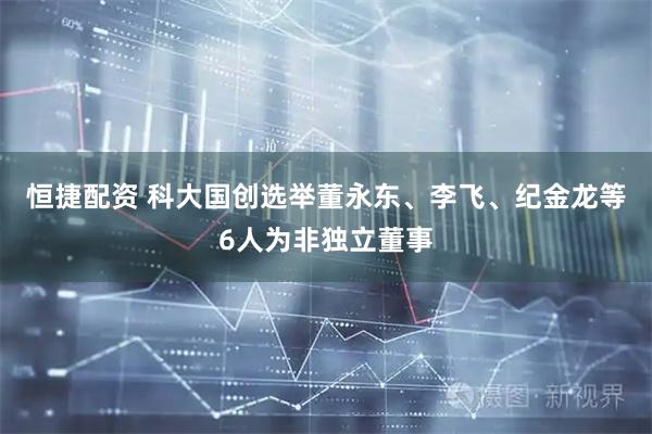 恒捷配资 科大国创选举董永东、李飞、纪金龙等6人为非独立董事