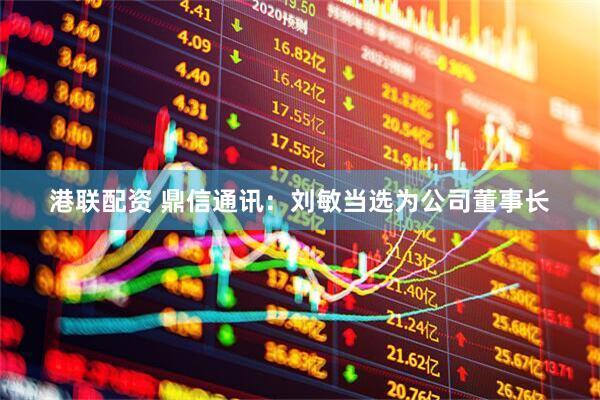 港联配资 鼎信通讯：刘敏当选为公司董事长