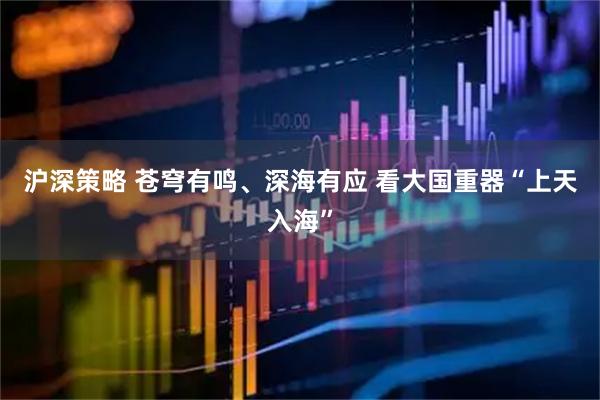 沪深策略 苍穹有鸣、深海有应 看大国重器“上天入海”