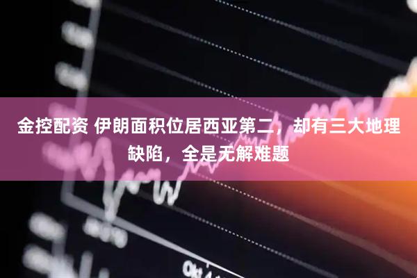 金控配资 伊朗面积位居西亚第二，却有三大地理缺陷，全是无解难题