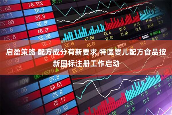 启盈策略 配方成分有新要求 特医婴儿配方食品按新国标注册工作启动