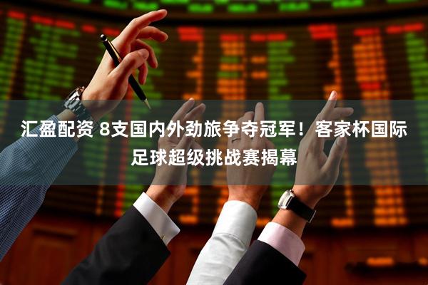 汇盈配资 8支国内外劲旅争夺冠军！客家杯国际足球超级挑战赛揭幕