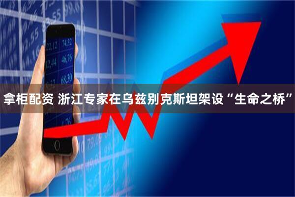 拿柜配资 浙江专家在乌兹别克斯坦架设“生命之桥”