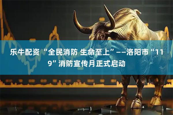 乐牛配资 “全民消防 生命至上”——洛阳市“119”消防宣传月正式启动