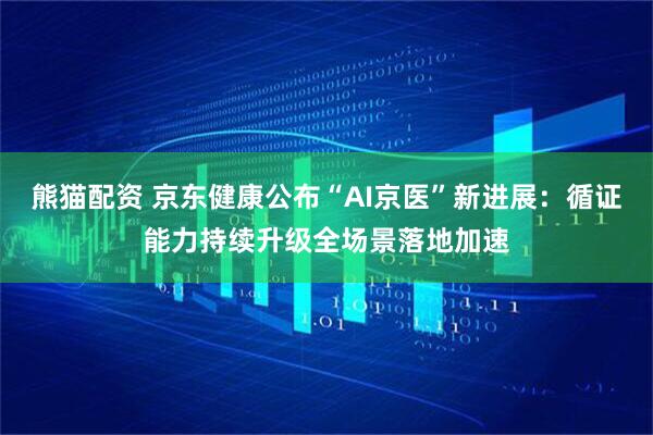 熊猫配资 京东健康公布“AI京医”新进展：循证能力持续升级全场景落地加速