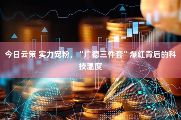 今日云策 实力宠粉，“广德三件套”爆红背后的科技温度