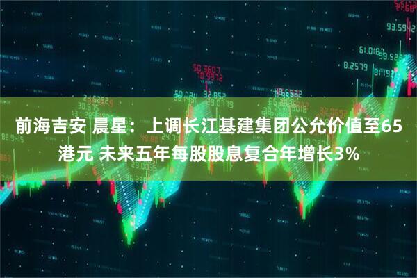 前海吉安 晨星：上调长江基建集团公允价值至65港元 未来五年每股股息复合年增长3%