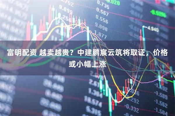 富明配资 越卖越贵？中建鹏宸云筑将取证，价格或小幅上涨