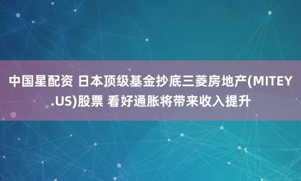 中国星配资 日本顶级基金抄底三菱房地产(MITEY.US)股票 看好通胀将带来收入提升