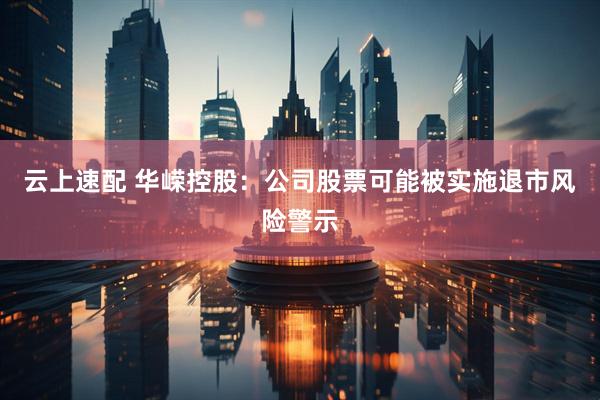 云上速配 华嵘控股：公司股票可能被实施退市风险警示