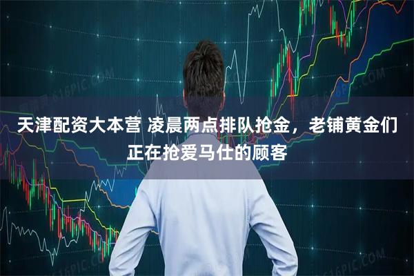 天津配资大本营 凌晨两点排队抢金，老铺黄金们正在抢爱马仕的顾客