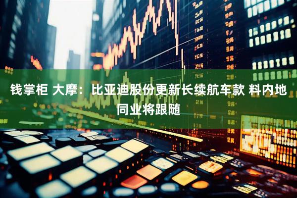 钱掌柜 大摩：比亚迪股份更新长续航车款 料内地同业将跟随