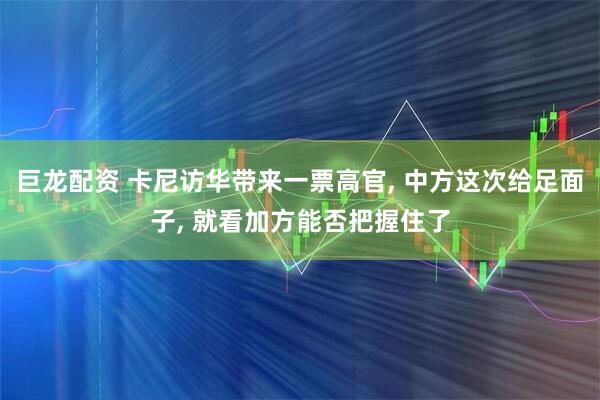 巨龙配资 卡尼访华带来一票高官, 中方这次给足面子, 就看加方能否把握住了