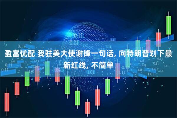 盈富优配 我驻美大使谢锋一句话, 向特朗普划下最新红线, 不简单