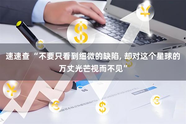 速速查 “不要只看到细微的缺陷, 却对这个星球的万丈光芒视而不见”