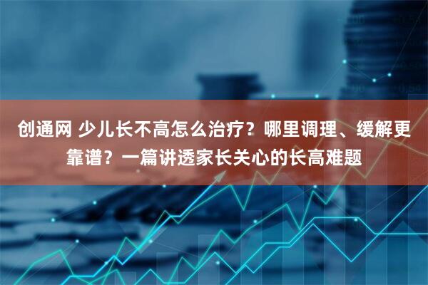 创通网 少儿长不高怎么治疗？哪里调理、缓解更靠谱？一篇讲透家长关心的长高难题