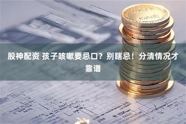 股神配资 孩子咳嗽要忌口？别瞎忌！分清情况才靠谱
