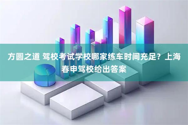 方圆之道 驾校考试学校哪家练车时间充足？上海春申驾校给出答案