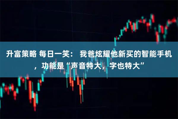 升富策略 每日一笑： 我爸炫耀他新买的智能手机，功能是“声音特大，字也特大”