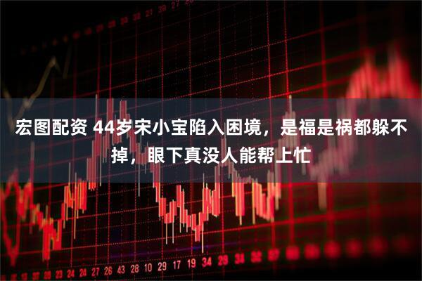 宏图配资 44岁宋小宝陷入困境，是福是祸都躲不掉，眼下真没人能帮上忙