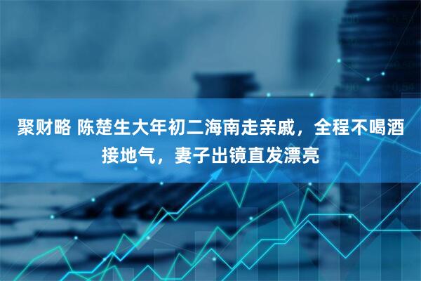 聚财略 陈楚生大年初二海南走亲戚，全程不喝酒接地气，妻子出镜直发漂亮