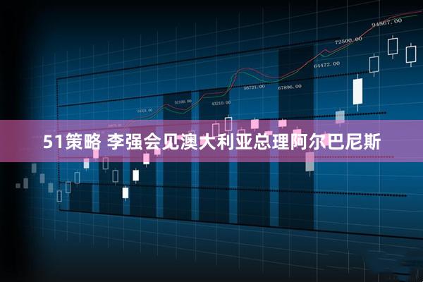 51策略 李强会见澳大利亚总理阿尔巴尼斯