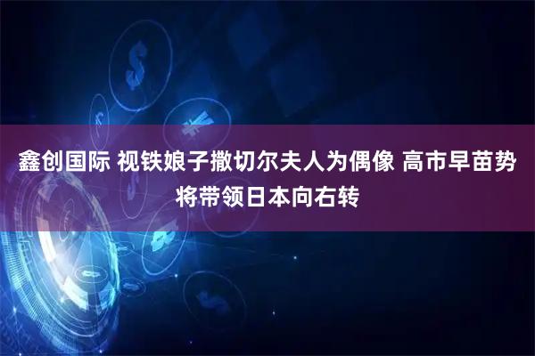 鑫创国际 视铁娘子撒切尔夫人为偶像 高市早苗势将带领日本向右转